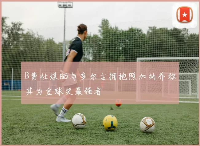 B费社媒晒与多尔古拥抱照加纳乔称其为金球奖最强者