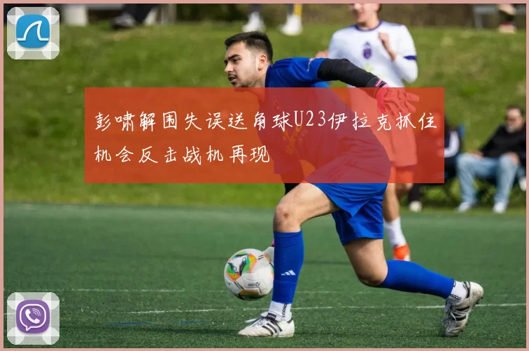 彭啸解围失误送角球U23伊拉克抓住机会反击战机再现
