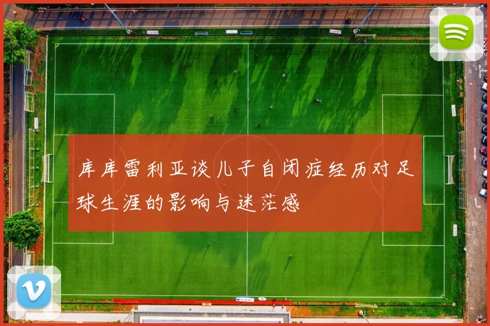 库库雷利亚谈儿子自闭症经历对足球生涯的影响与迷茫感