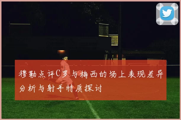 穆勒点评C罗与梅西的场上表现差异分析与射手特质探讨