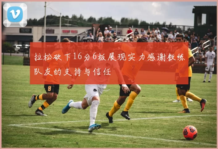 拉松砍下16分6板展现实力感谢教练队友的支持与信任