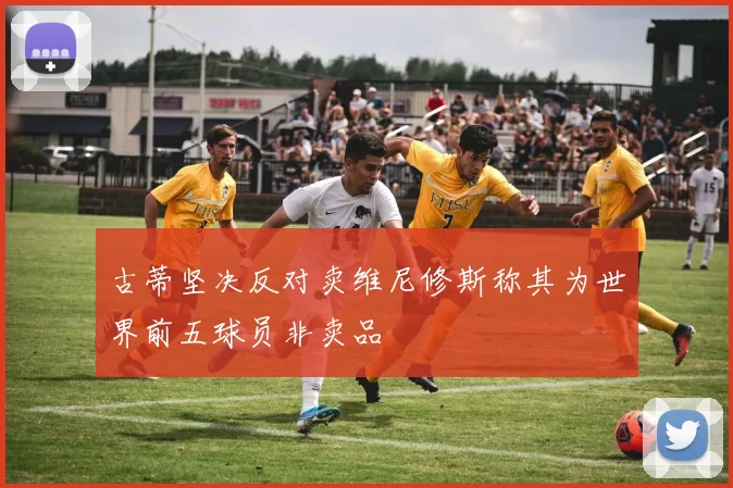 古蒂坚决反对卖维尼修斯称其为世界前五球员非卖品