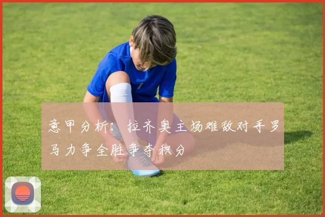 意甲分析：拉齐奥主场难敌对手罗马力争全胜争夺积分