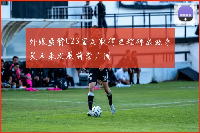 外媒盛赞U23国足取得里程碑成就李昊未来发展前景广阔