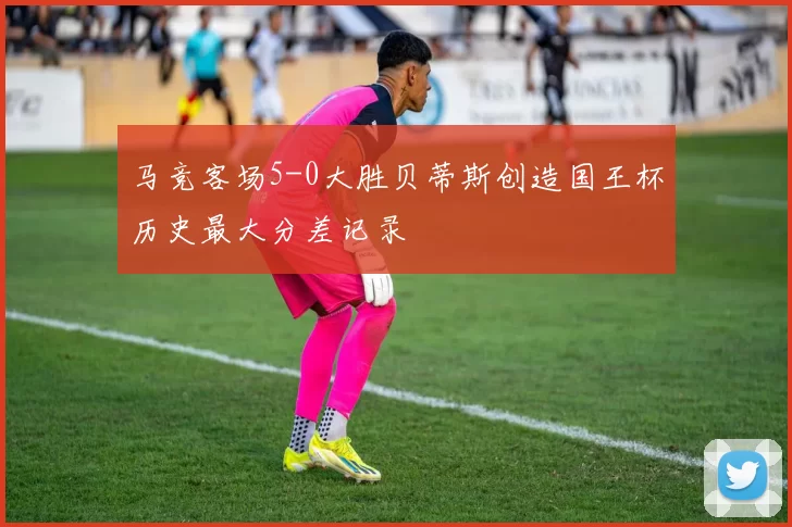 马竞客场5-0大胜贝蒂斯创造国王杯历史最大分差记录