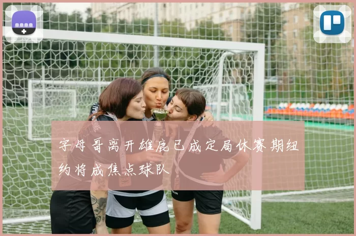 字母哥离开雄鹿已成定局休赛期纽约将成焦点球队